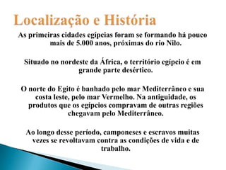 Localização e HistóriaAs primeiras cidades egípcias foram se formando há pouco mais de 5.000 anos, próximas do rio Nilo.Situado no nordeste da África, o território egípcio é em grande parte desértico.O norte do Egito é banhado pelo mar Mediterrâneo e sua costa leste, pelo mar Vermelho. Na antiguidade, os produtos que os egípcios compravam de outras regiões chegavam pelo Mediterrâneo.Ao longo desse período, camponeses e escravos muitas vezes se revoltavam contra as condições de vida e de trabalho.