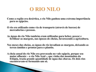                   O RIO NILOComo a região era desértica, o rio Nilo ganhou uma extrema importância para os egípcios. O rio era utilizado como via de transporte (através de barcos) de mercadorias e pessoas. As águas do rio Nilo também eram utilizadas para beber, pescar e fertilizar as margens, nas épocas de cheias, favorecendo a agricultura. Nos meses das cheias, as águas do rio invadiam as margens, deixando as terras úmidas e prontas para o plantio.A cheia anual do rio Nilo era provocada no vale egípcio, porque seu maior afluente – o rio Nilo Azul -, que vinha das montanhas da Etiópia, trazia grande quantidade de água das chuvas. Os dois rios encontravam-se formando um só.