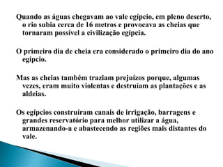 Quando as águas chegavam ao vale egípcio, em pleno deserto, o rio subia cerca de 16 metros e provocava as cheias que tornaram possível a civilização egípcia.O primeiro dia de cheia era considerado o primeiro dia do ano egípcio.Mas as cheias também traziam prejuízos porque, algumas vezes, eram muito violentas e destruíam as plantações e as aldeias.Os egípcios construíram canais de irrigação, barragens e grandes reservatório para melhor utilizar a água, armazenando-a e abastecendo as regiões mais distantes do vale.