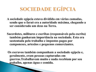 SOCIEDADE EGÍPCIAA sociedade egípcia estava dividida em várias camadas, sendo que o faraó era a autoridade máxima, chegando a ser considerado um deus na Terra. Sacerdotes, militares e escribas (responsáveis pela escrita) também ganharam importância na sociedade. Esta era sustentada pelo trabalho e impostos pagos por camponeses, artesãos e pequenos comerciantes. Os escravos também compunham a sociedade egípcia e, geralmente, eram pessoas capturadas em guerras.Trabalhavam muito e nada recebiam por seu trabalho, apenas água e comida. 