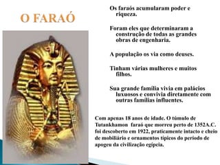     O FARAÓOs faraós acumularam poder e riqueza.Foram eles que determinaram a construção de todas as grandes obras de engenharia.A população os via como deuses.Tinham várias mulheres e muitos filhos.Sua grande família vivia em palácios luxuosos e convivia diretamente com outras famílias influentes.Com apenas 18 anos de idade. O túmulo de Tutankhamon  faraó que morreu perto de 1352A.C. foi descoberto em 1922, praticamente intacto e cheio de mobiliário e ornamentos típicos do período de apogeu da civilização egípcia. 