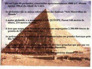 Há no Egito 80 pirâmides, construídas aproximadamente 4000 a.C. distam apenas 10Km da cidade do Cairo. As pirâmides são as únicas sobreviventes das famosas "Sete Maravilhas do Mundo". A maior pirâmide, e a mais antiga é a de QUÉOPS. Possui 148 metros de altura, 234 metros de base. A área que ocupa é de 54.000 m². Nela foram empregados 2.300.000 blocos de granito de 02 toneladas cada um.As pedras foram trazidas da Arábia e transportadas em grandes barcaças pelo Rio Nilo.No transporte de terra eram colocadas em enormes pranchas que por sua vez deslocavam sob troncos roliços de grandes dimensões.Trabalharam na construção cerca de 100.000 operários durante 20 anos 