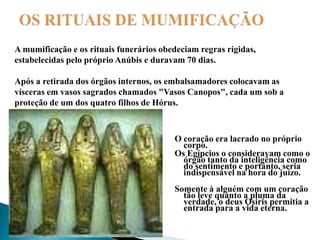 OS RITUAIS DE MUMIFICAÇÃOA mumificação e os rituais funerários obedeciam regras rígidas, estabelecidas pelo próprio Anúbis e duravam 70 dias. Após a retirada dos órgãos internos, os embalsamadores colocavam as vísceras em vasos sagrados chamados "Vasos Canopos", cada um sob a proteção de um dos quatro filhos de Hórus. O coração era lacrado no próprio corpo. Os Egípcios o consideravam como o órgão tanto da inteligência como do sentimento e portanto, seria indispensável na hora do juízo. Somente à alguém com um coração tão leve quanto a pluma da verdade, o deus Osiris permitia a entrada para a vida eterna. 