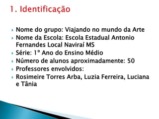 Nome do grupo: Viajando no mundo da ArteNome da Escola: Escola Estadual Antonio Fernandes Local Naviraí MSSérie: 1º Ano do Ensino MédioNúmero de alunos aproximadamente: 50Professores envolvidos:Rosimeire Torres Arba, Luzia Ferreira, Luciana e Tânia1. Identificação 