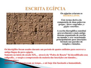 ESCRITA EGÍPCIAOs egípcios criaram os HIERÓGLIFOS.Este termo deriva da composição de duas palavras gregas - hiero «sagrado», e glyfus «escrita». A escrita hieroglífica constitui provavelmente o mais antigo sistema organizado de escrita no mundo, e era vocacionada principalmente para inscrições formais nas paredes de templos e túmulos.Os hieróglifos foram usados durante um período de quatro milênios para escrever a antiga língua do povo egípcio. Somente no início do século XIX...  através da “Pedra de Roseta” foi decodificada essa caligrafia... e surgiu a compreensão da maioria das inscrições em túmulos... monumentos e papiros... que sobreviveram ao tempo... e até hoje têm fascinado a humanidade.