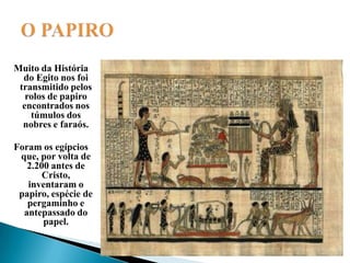 O PAPIROMuito da História do Egito nos foi transmitido pelos rolos de papiro encontrados nos túmulos dos nobres e faraós. Foram os egípcios que, por volta de 2.200 antes de Cristo, inventaram o papiro, espécie de pergaminho e antepassado do papel.