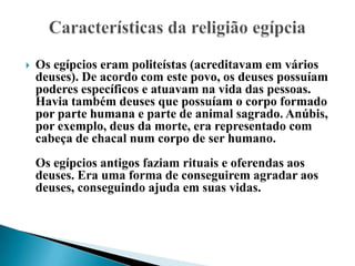 Os egípcios eram politeístas (acreditavam em vários deuses). De acordo com este povo, os deuses possuíam poderes específicos e atuavam na vida das pessoas. Havia também deuses que possuíam o corpo formado por parte humana e parte de animal sagrado. Anúbis, por exemplo, deus da morte, era representado com cabeça de chacal num corpo de ser humano.Os egípcios antigos faziam rituais e oferendas aos deuses. Era uma forma de conseguirem agradar aos deuses, conseguindo ajuda em suas vidas. Características da religião egípcia 