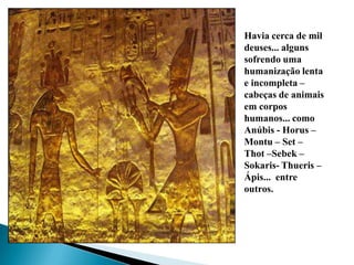 Havia cerca de mil deuses... alguns sofrendo uma humanização lenta e incompleta – cabeças de animais em corpos humanos... como Anúbis - Horus – Montu – Set – Thot –Sebek – Sokaris- Thueris – Ápis...  entre outros.
