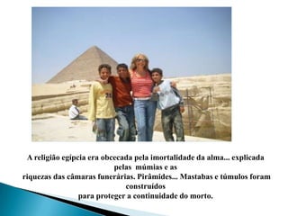 A religião egípcia era obcecada pela imortalidade da alma... explicada pelas  múmias e as riquezas das câmaras funerárias. Pirâmides... Mastabas e túmulos foram construídos para proteger a continuidade do morto.