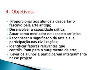Proporcionar aos alunos a despertar o fascínio pela arte antiga;Desenvolver a capacidade crítica;Atuar como mediador no aspecto artístico;Reconhecer o significado da arte e sua participação nas civilizações;Identificar fatores relevantes que contribuíram para o surgimento da arte;Levar os alunos a participarem integralmente nesse projeto.4. Objetivos: