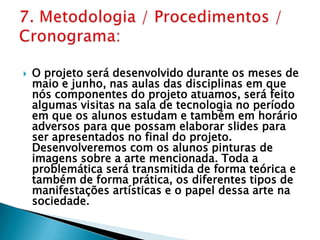 7. Metodologia / Procedimentos / Cronograma:O projeto será desenvolvido durante os meses de maio e junho, nas aulas das disciplinas em que nós componentes do projeto atuamos, será feito algumas visitas na sala de tecnologia no período em que os alunos estudam e também em horário adversos para que possam elaborar slides para ser apresentados no final do projeto. Desenvolveremos com os alunos pinturas de imagens sobre a arte mencionada. Toda a problemática será transmitida de forma teórica e também de forma prática, os diferentes tipos de manifestações artísticas e o papel dessa arte na sociedade.
