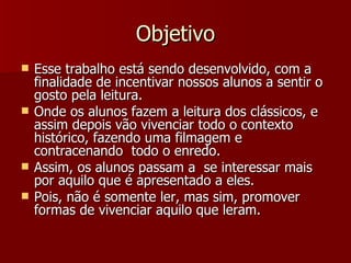 Objetivo Esse trabalho está sendo desenvolvido, com a finalidade de incentivar nossos alunos a sentir o gosto pela leitura. Onde os alunos fazem a leitura dos clássicos, e assim depois vão vivenciar todo o contexto histórico, fazendo uma filmagem e contracenando  todo o enredo. Assim, os alunos passam a  se interessar mais por aquilo que é apresentado a eles. Pois, não é somente ler, mas sim, promover formas de vivenciar aquilo que leram. 