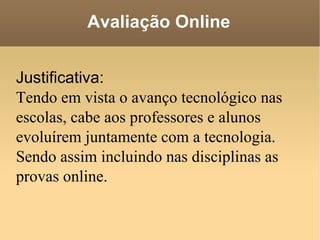 Avaliação Online Justificativa: Tendo em vista o avanço tecnológico nas escolas, cabe aos professores e alunos evoluírem juntamente com a tecnologia. Sendo assim incluindo nas disciplinas as provas online. 