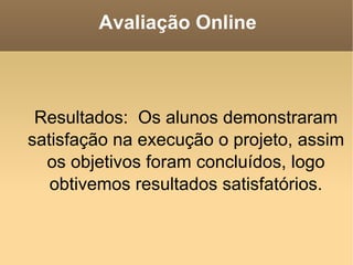 Avaliação Online Resultados:  Os alunos demonstraram satisfação na execução o projeto, assim os objetivos foram concluídos, logo obtivemos resultados satisfatórios. 