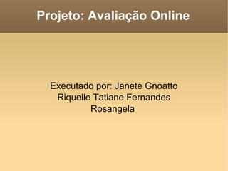 Projeto: Avaliação Online Executado por: Janete Gnoatto Riquelle Tatiane Fernandes Rosangela  