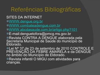 Referências Bibliográficas SITES DA INTERNET WWW.dengue.org.br WWW.combateadengue.com.br WWW.abcdasaude.com.br/artigo.php?101 E-mail:denguetofora@pmcg.ms.gov.br Revista CONTRA A DENGUE elaborada pela Secretaria Municipal de Saúde do município de Eldorado. Lei Nº 37,de 23 de setembro de 2010 CONTROLE E PREVENÇÃO DA FEBRE AMARELA e da DENGUE no âmbito do Município de Eldorado. Revista infantil O MIGU com atividades para crianças. 
