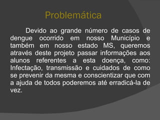 Problemática Devido ao grande número de casos de dengue ocorrido em nosso Município e também em nosso estado MS, queremos através deste projeto passar informações aos alunos referentes a esta doença, como: Infectação, transmissão e cuidados de como se prevenir da mesma e conscientizar que com a ajuda de todos poderemos até erradicá-la de vez. 