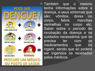 Também que o mesmo tenha informações sobre a doença, e seus sintomas que são: vômitos, dores no corpo, febre, manchas vermelhas no corpo etc. Saber sobre o período de incubação da doença e os cuidados necessários que se precisa ter com os medicamentos que irá ingerir, sendo que só poderá ser ingeridos os receitados pelos médicos. 