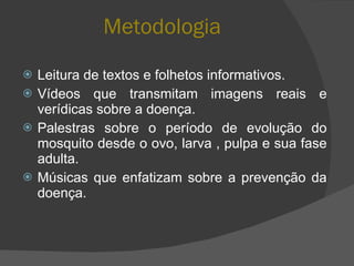 Metodologia Leitura de textos e folhetos informativos. Vídeos que transmitam imagens reais e verídicas sobre a doença. Palestras sobre o período de evolução do mosquito desde o ovo, larva , pulpa e sua fase adulta. Músicas que enfatizam sobre a prevenção da doença. 
