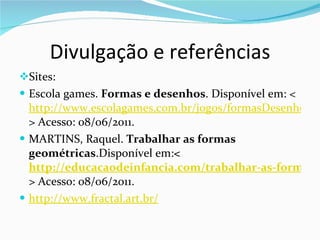 Divulgação e referências Sites: Escola games.  Formas e desenhos . Disponível em: < http://www.escolagames.com.br/jogos/formasDesenhos/ > Acesso: 08/06/2011. MARTINS, Raquel.  Trabalhar as formas geométricas .Disponível em: < http://educacaodeinfancia.com/trabalhar-as-formas-geometricas/ > Acesso: 08/06/2011. http://www.fractal.art.br/ 