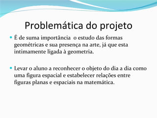 Problemática do projeto É de suma importância  o estudo das formas geométricas e sua presença na arte, já que esta intimamente ligada à geometria.  Levar o aluno a reconhecer o objeto do dia a dia como uma figura espacial e estabelecer relações entre figuras planas e espaciais na matemática. 