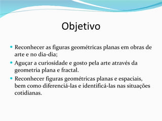 Objetivo Reconhecer as figuras geométricas planas em obras de arte e no dia-dia;  Aguçar a curiosidade e gosto pela arte através da geometria plana e fractal. Reconhecer figuras geométricas planas e espaciais, bem como diferenciá-las e identificá-las nas situações cotidianas. 