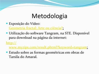 Metodologia Exposição do Vídeo:  Geometria fractal: Arte ou ciência ? ; Utilização do software Tangram, na STE. Disponível para download na página da internet: http:// www.myzips.com/result.phtml?keyword=tangram ; Estudo sobre as formas geométricas em obras de Tarsila do Amaral. 