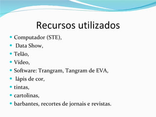 Recursos utilizados Computador (STE), Data Show,  Telão,  Vídeo,  Software: Trangram, Tangram de EVA, lápis de cor,  tintas,  cartolinas,  barbantes, recortes de jornais e revistas. 
