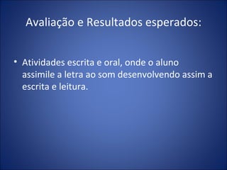 Avaliação e Resultados esperados: Atividades escrita e oral, onde o aluno assimile a letra ao som desenvolvendo assim a escrita e leitura. 
