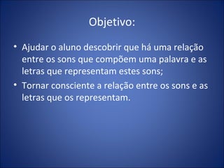 Objetivo: Ajudar o aluno descobrir que há uma relação entre os sons que compõem uma palavra e as letras que representam estes sons; Tornar consciente a relação entre os sons e as letras que os representam. 