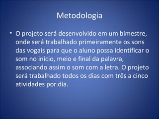 Metodologia O projeto será desenvolvido em um bimestre, onde será trabalhado primeiramente os sons das vogais para que o aluno possa identificar o som no início, meio e final da palavra, associando assim o som com a letra. O projeto será trabalhado todos os dias com três a cinco atividades por dia. 