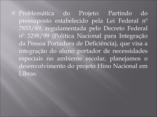 Problemática do Projeto: Partindo do pressuposto estabelecido pela Lei Federal nº 7853/89, regulamentada pelo Decreto Federal nº 3298/99 (Política Nacional para Integração da Pessoa Portadora de Deficiência), que visa a integração do aluno portador de necessidades especiais no ambiente escolar, planejamos o desenvolvimento do projeto Hino Nacional em Libras. 