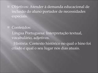 Objetivos: Atender à demanda educacional de inclusão do aluno portador de necessidades especiais. Conteúdos:  Língua Portuguesa: Interpretação textual, vocabulário, adjetivos.   História: Contexto histórico no qual o hino foi criado e qual o seu lugar nos dias atuais. 