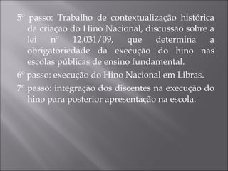 5º passo: Trabalho de contextualização histórica da criação do Hino Nacional, discussão sobre a lei nº 12.031/09, que determina a obrigatoriedade da execução do hino nas escolas públicas de ensino fundamental. 6º passo: execução do Hino Nacional em Libras. 7º passo: integração dos discentes na execução do hino para posterior apresentação na escola. 