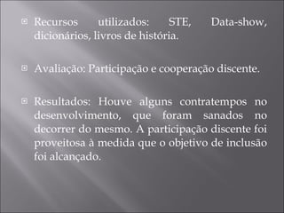 Recursos utilizados: STE, Data-show, dicionários, livros de história. Avaliação: Participação e cooperação discente. Resultados: Houve alguns contratempos no desenvolvimento, que foram sanados no decorrer do mesmo. A participação discente foi proveitosa à medida que o objetivo de inclusão foi alcançado. 