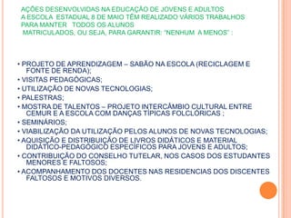 AÇÕES DESENVOLVIDAS NA EDUCAÇÃO DE JOVENS E ADULTOS  A ESCOLA  ESTADUAL 8 DE MAIO TÊM REALIZADO VÁRIOS TRABALHOS PARA MANTER   TODOS OS ALUNOS  MATRICULADOS, OU SEJA, PARA GARANTIR: “NENHUM  A MENOS” :• PROJETO DE APRENDIZAGEM – SABÃO NA ESCOLA (RECICLAGEM E FONTE DE RENDA);• VISITAS PEDAGÓGICAS;• UTILIZAÇÃO DE NOVAS TECNOLOGIAS;• PALESTRAS;• MOSTRA DE TALENTOS – PROJETO INTERCÂMBIO CULTURAL ENTRE CEMUR E A ESCOLA COM DANÇAS TÍPICAS FOLCLÓRICAS ;• SEMINÁRIOS;• VIABILIZAÇÃO DA UTILIZAÇÃO PELOS ALUNOS DE NOVAS TECNOLOGIAS;• AQUISIÇÃO E DISTRIBUIÇÃO DE LIVROS DIDÁTICOS E MATERIAL DIDÁTICO-PEDAGÓGICO ESPECÍFICOS PARA JOVENS E ADULTOS;• CONTRIBUIÇÃO DO CONSELHO TUTELAR, NOS CASOS DOS ESTUDANTES MENORES E FALTOSOS;• ACOMPANHAMENTO DOS DOCENTES NAS RESIDENCIAS DOS DISCENTES FALTOSOS E MOTIVOS DIVERSOS.   