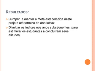 Resultados:Cumprir  e manter a meta estabelecida neste projeto até termino do ano letivo;Divulgar os índices nos anos subsequentes, para estimular os estudantes a concluírem seus estudos. 