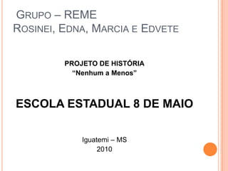  Grupo – REMERosinei, Edna, Marcia e EdvetePROJETO DE HISTÓRIA“Nenhum a Menos” ESCOLA ESTADUAL 8 DE MAIO Iguatemi – MS 2010 