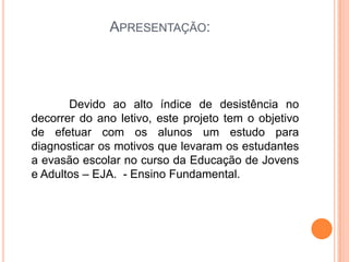Apresentação:               Devido ao alto índice de desistência no decorrer do ano letivo, este projeto tem o objetivo de efetuar com os alunos um estudo para diagnosticar os motivos que levaram os estudantes a evasão escolar no curso da Educação de Jovens e Adultos – EJA.  - Ensino Fundamental. 