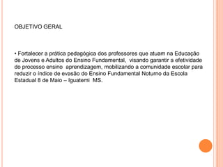 OBJETIVO GERAL• Fortalecer a prática pedagógica dos professores que atuam na Educação de Jovens e Adultos do Ensino Fundamental,  visando garantir a efetividade do processo ensino  aprendizagem, mobilizando a comunidade escolar para reduzir o índice de evasão do Ensino Fundamental Noturno da Escola Estadual 8 de Maio – Iguatemi  MS. 