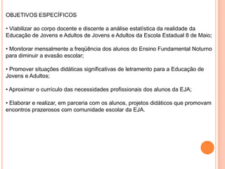 OBJETIVOS ESPECÍFICOS• Viabilizar ao corpo docente e discente a análise estatística da realidade da Educação de Jovens e Adultos de Jovens e Adultos da Escola Estadual 8 de Maio;• Monitorar mensalmente a freqüência dos alunos do Ensino Fundamental Noturno para diminuir a evasão escolar;• Promover situações didáticas significativas de letramento para a Educação de Jovens e Adultos;• Aproximar o currículo das necessidades profissionais dos alunos da EJA;• Elaborar e realizar, em parceria com os alunos, projetos didáticos que promovam encontros prazerosos com comunidade escolar da EJA.