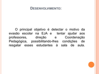 Desenvolvimento:          O principal objetivo é detectar o motivo da evasão escolar na EJA e  tentar ajudar aos professores, direção e Coordenação Pedagógica, possibilitando-lhes condições de resgatar esses estudantes à sala de aula.