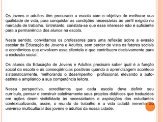 Os jovens e adultos têm procurado a escola com o objetivo de melhorar sua qualidade de vida, para conquistar as condições necessárias ao perfil exigido no mercado de trabalho. Entretanto, constata-se que esse interesse não é suficiente para a permanência dos alunos na escola.Neste sentido, convidamos os professores para uma reflexão sobre a evasão escolar da Educação de Jovens e Adultos, sem perder de vista os fatores sociais e econômicos que envolvem essa clientela e que contribuem decisivamente para a exclusão social.Os alunos da Educação de Jovens e Adultos precisam saber qual é a função social da escola e as conseqüências positivas quando a aprendizagem acontece sistematicamente, melhorando o desempenho  profissional, elevando a auto-estima e ampliando a sua competência leitora.Nessa perspectiva, acreditamos que cada escola deva definir seu currículo, pensar e construir coletivamente seus projetos didáticos que traduzidos em ações deemvisibilidade às necessidades e aspirações dos estudantes contextualizando, assim, o mundo do trabalho e a vida cidadã inerente ao universo multicultural dos jovens e adultos da nossa cidade.