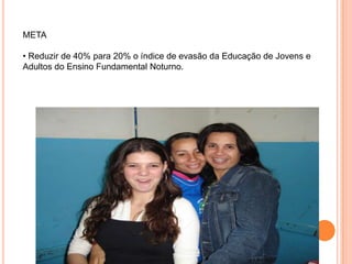META• Reduzir de 40% para 20% o índice de evasão da Educação de Jovens e Adultos do Ensino Fundamental Noturno.