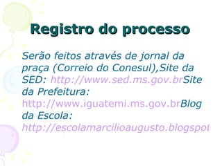 Registro do processo Serão feitos através de jornal da praça (Correio do Conesul),Site da SED:  http://www.sed.ms.gov.br Site da Prefeitura:   http://www.iguatemi.ms.gov.br Blog da Escola:  http://escolamarcilioaugusto.blogspot.com 