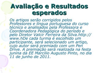Avaliação e Resultados esperados Os artigos serão corrigidos pelos Professores e língua portuguesa do curso técnico e analisados pela Professora e Coordenadora Pedagógica do período e pelo Diretor Valcir Ferreira da Silva.http://www.hDe cada turma é escolhido um participante, será selecionado um artigo, cujo autor será premiado com um Pen Drive. A premiação será realizada na festa junina da EE Marcilio Augusto Pinto, no dia 11 de junho de 2011. 