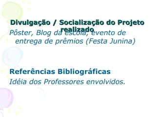 Divulgação / Socialização do Projeto realizado Pôster, Blog da escola, evento de entrega de prêmios (Festa Junina) Referências Bibliográficas Idéia dos Professores envolvidos. 