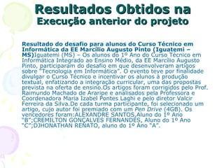 Resultados Obtidos na  Execução anterior do projeto Resultado do desafio para alunos do Curso Técnico em Informática da EE Marcílio Augusto Pinto (Iguatemi – MS) Iguatemi (MS) – Os alunos do 1º Ano do Curso Técnico em Informática Integrado ao Ensino Médio, da EE Marcílio Augusto Pinto, participaram do desafio em que desenvolveram artigos sobre “Tecnologia em Informática”. O evento teve por finalidade divulgar o Curso Técnico e incentivar os alunos à produção textual, enfatizando a integração curricular, uma das propostas prevista na oferta de ensino.Os artigos foram corrigidos pelo Prof. Raimundo Machado de Araripe e analisados pela Professora e Coordenadora Maria Izabel Pontes Laghi e pelo diretor Valcir Ferreira da Silva.De cada turma participante, foi selecionado um artigo, cujo autor foi premiado com um  Pen Drive  (4GB). Os vencedores foram:ALEXANDRE SANTOS,Aluno do 1º Ano “B”;CREMILTON GONÇALVES FERNANDES, Aluno do 1º Ano “C”;DJHONATHAN RENATO, aluno do 1º Ano “A”. 
