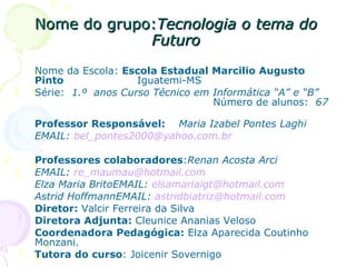 Nome do grupo: Tecnologia o tema do Futuro Nome da Escola:  Escola Estadual Marcilio Augusto Pinto   Iguatemi-MS  Série:  1.º  anos Curso Técnico em Informática “A” e “B”   Número de alunos:  67   Professor Responsável:  Maria Izabel Pontes Laghi EMAIL:  [email_address] Professores colaboradores : Renan Acosta Arci EMAIL:  [email_address] Elza Maria BritoEMAIL:  [email_address] Astrid HoffmannEMAIL:  [email_address] Diretor:  Valcir Ferreira da Silva  Diretora Adjunta:  Cleunice Ananias Veloso Coordenadora Pedagógica:  Elza Aparecida Coutinho Monzani. Tutora do curso : Joicenir Sovernigo  