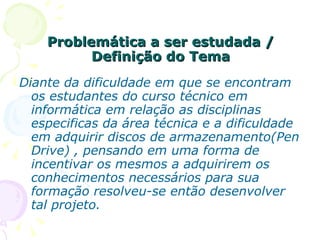 Problemática a ser estudada / Definição do Tema Diante da dificuldade em que se encontram os estudantes do curso técnico em informática em relação as disciplinas especificas da área técnica e a dificuldade em adquirir discos de armazenamento(Pen Drive) , pensando em uma forma de incentivar os mesmos a adquirirem os conhecimentos necessários para sua formação resolveu-se então desenvolver tal projeto. 
